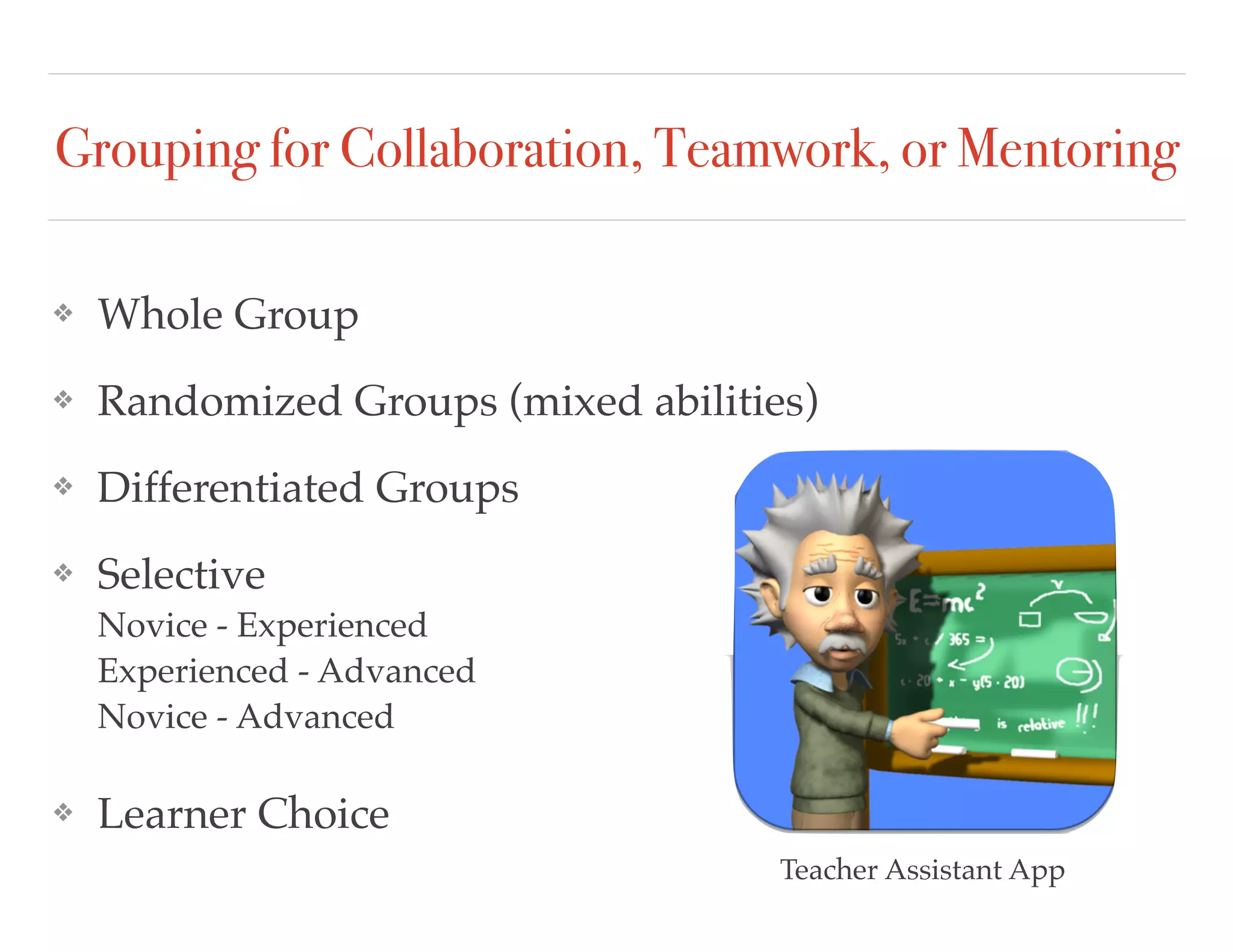 Grouping for Collaboration, Teamwork, or Mentoring
❖ Whole Group
❖ Randomized Groups (mixed abilities)
❖ Differentiated Groups
❖ Selective  
Novice - Experienced  
Experienced - Advanced 
Novice - Advanced
❖ Learner Choice
Teacher Assistant App
 