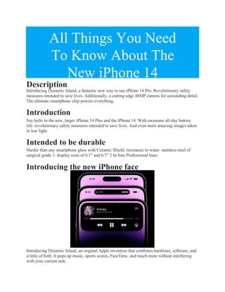 All Things You Need
To Know About The
New iPhone 14
Description
Introducing Dynamic Island, a fantastic new way to use iPhone 14 Pro. Revolutionary safety
measures intended to save lives. Additionally, a cutting edge 48MP camera for astounding detail.
The ultimate smartphone chip powers everything.
Introduction
Say hello to the new, larger iPhone 14 Plus and the iPhone 14. With awesome all-day battery
life. revolutionary safety measures intended to save lives. And even more amazing images taken
in low light.
Intended to be durable
Harder than any smartphone glass with Ceramic Shield. resistance to water. stainless steel of
surgical grade 1. display sizes of 6.1″ and 6.7″ 2 In four Professional hues.
Introducing the new iPhone face
Introducing Dynamic Island, an original Apple invention that combines hardware, software, and
a little of both. It pops up music, sports scores, FaceTime, and much more without interfering
with your current task.
 