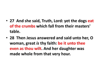 • 27 And she said, Truth, Lord: yet the dogs eat
of the crumbs which fall from their masters'
table.
• 28 Then Jesus answered and said unto her, O
woman, great is thy faith: be it unto thee
even as thou wilt. And her daughter was
made whole from that very hour.
 