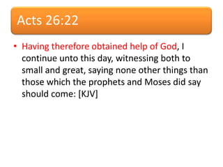 Acts 26:22
• Having therefore obtained help of God, I
continue unto this day, witnessing both to
small and great, saying none other things than
those which the prophets and Moses did say
should come: [KJV]
 