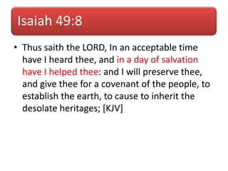 Isaiah 49:8
• Thus saith the LORD, In an acceptable time
have I heard thee, and in a day of salvation
have I helped thee: and I will preserve thee,
and give thee for a covenant of the people, to
establish the earth, to cause to inherit the
desolate heritages; [KJV]
 