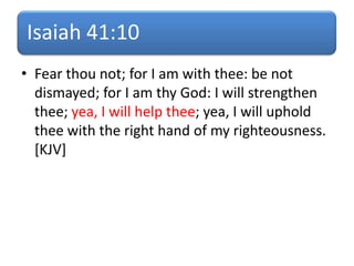 Isaiah 41:10
• Fear thou not; for I am with thee: be not
dismayed; for I am thy God: I will strengthen
thee; yea, I will help thee; yea, I will uphold
thee with the right hand of my righteousness.
[KJV]
 