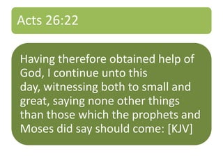 Acts 26:22
Having therefore obtained help of
God, I continue unto this
day, witnessing both to small and
great, saying none other things
than those which the prophets and
Moses did say should come: [KJV]
 