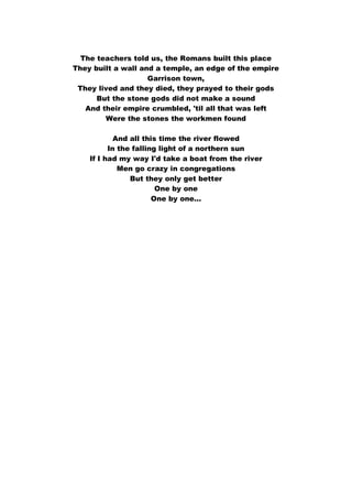 The teachers told us, the Romans built this place
They built a wall and a temple, an edge of the empire
Garrison town,
They lived and they died, they prayed to their gods
But the stone gods did not make a sound
And their empire crumbled, 'til all that was left
Were the stones the workmen found
And all this time the river flowed
In the falling light of a northern sun
If I had my way I'd take a boat from the river
Men go crazy in congregations
But they only get better
One by one
One by one...
 