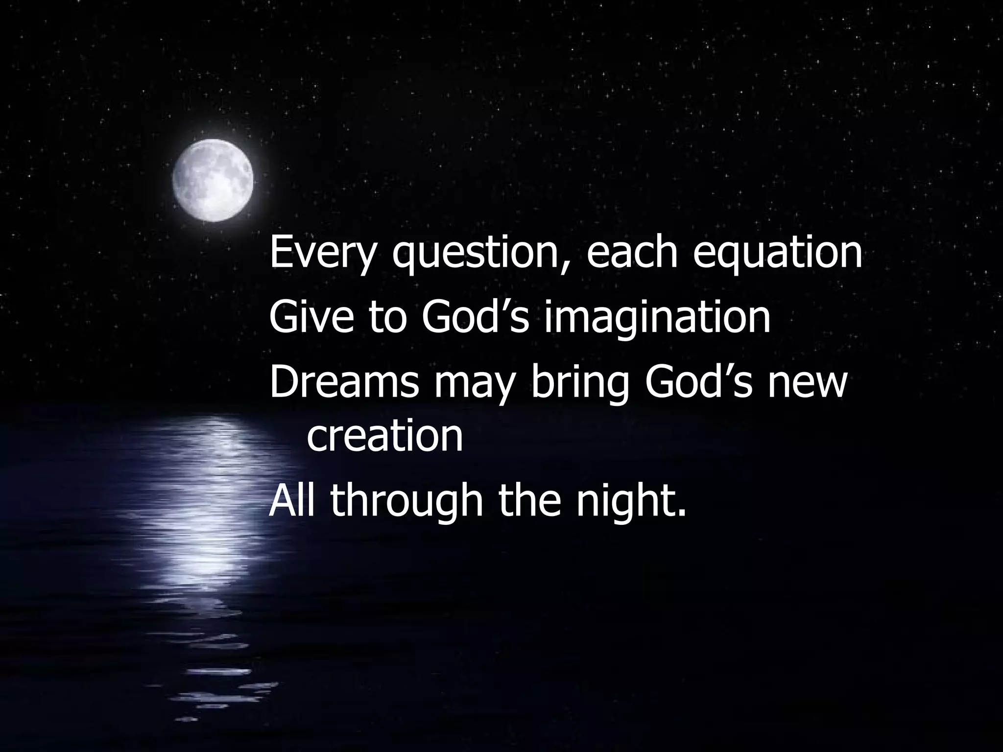 Every question, each equation Give to God’s imagination Dreams may bring God’s new creation All through the night.