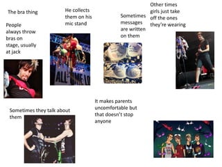 The bra thing
People
always throw
bras on
stage, usually
at jack
He collects
them on his
mic stand
Sometimes they talk about
them
Sometimes
messages
are written
on them
Other times
girls just take
off the ones
theyre wearing
It makes parents
uncomfortable but
that doesnt stop
anyone
 