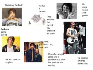 Dis is Alex Gaskarth He
does
vocals
and
guitar
He was born in
england
He likes his
america
pants a lot
He has
3
tattoos
Eyebrow
game
strong
He makes stupid
jokes and is
sometimes a prick
but we love him
anyway
Long time
girlfriend, Lisa;
they cute
They
look like
this
except
you
know on
his body
 
