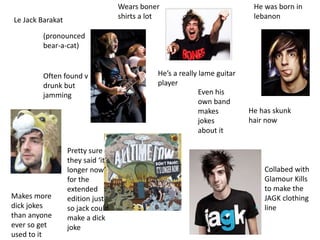 Le Jack Barakat
(pronounced
bear-a-cat)
He was born in
lebanon
Hes a really lame guitar
player
Even his
own band
makes
jokes
about it
Makes more
dick jokes
than anyone
ever so get
used to it
Collabed with
Glamour Kills
to make the
JAGK clothing
line
Wears boner
shirts a lot
He has skunk
hair now
Often found v
drunk but
jamming
Pretty sure
they said its
longer now
for the
extended
edition just
so jack could
make a dick
joke
 
