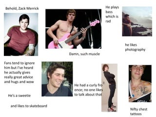Behold, Zack Merrick He plays
bass
which is
rad
Hes a sweetie
Fans tend to ignore
him but Ive heard
he actually gives
really great advice
and hugs and wow
Nifty chest
tattoos
he likes
photography
Damn, such muscle
He had a curly fro
once; no one likes
to talk about that
and likes to skateboard
 