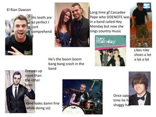 El Rian Dawson
His teeth are
so perfect I
cant
comprehend
it
Hes the boom boom
bang bang crash in the
band
Dresses up
more than
the other
boys
(and looks damn fine
while doing so)
Once upon a
time he had
shaggy hair
Likes nike
shoes a lot
a lot a lot
Long time gf Cassadee
Pope who SIDENOTE was
in a band called Hey
Monday but now she
sings country music
 