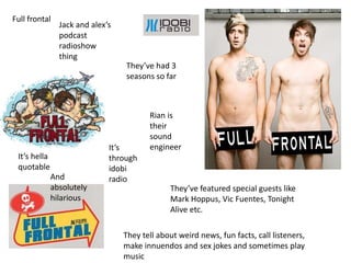 Full frontal
Jack and alexs
podcast
radioshow
thing
Its
through
idobi
radio
Theyve had 3
seasons so far
Theyve featured special guests like
Mark Hoppus, Vic Fuentes, Tonight
Alive etc.
Rian is
their
sound
engineer
Its hella
quotable
They tell about weird news, fun facts, call listeners,
make innuendos and sex jokes and sometimes play
music
And
absolutely
hilarious
 