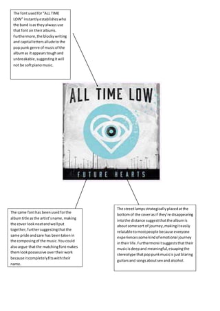 The font usedfor“ALL TIME
LOW” instantlyestablisheswho
the band isas theyalwaysuse
that fonton theiralbums.
Furthermore,the blockywriting
and capital lettersalludetothe
poppunk genre of musicof the
albumas it appearstoughand
unbreakable,suggestingitwill
not be softpianomusic.
The same fonthas beenusedforthe
albumtitle asthe artist’sname,making
the cover lookneatandwell put
together,furthersuggestingthatthe
same pride andcare has beentakenin
the composingof the music.You could
alsoargue thatthe matchingfontmakes
themlookpossessive overtheirwork
because itcompletelyfitswiththeir
name.
The streetlampsstrategicallyplacedatthe
bottomof the coveras if they’re disappearing
intothe distance suggestthatthe albumis
aboutsome sort of journey,makingiteasily
relatable tomostpeople because everyone
experiencessome kindof emotional journey
intheirlife.Furthermoreitsuggeststhattheir
musicisdeepand meaningful,escapingthe
stereotype thatpoppunkmusicisjustblaring
guitarsand songsaboutsex and alcohol.
 