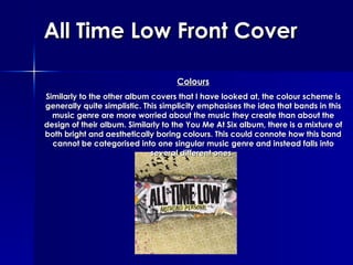 All Time Low Front Cover Colours Similarly to the other album covers that I have looked at, the colour scheme is generally quite simplistic. This simplicity emphasises the idea that bands in this music genre are more worried about the music they create than about the design of their album. Similarly to the You Me At Six album, there is a mixture of both bright and aesthetically boring colours. This could connote how this band cannot be categorised into one singular music genre and instead falls into several different ones.   