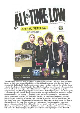 The advert I am analyzing is the new album for all Time low. They are a pop punk band which you
can see by their dress style and band logo with the skull and cross bone on it. The main focus of
this advert is the band with their logo, this is to attract the eye of the audience. Due to being signed
with hopeless Records, the main logo for that is black and yellow, and so the main colours outlining
the main information, being the album title and outline of the band, is in yellow to keep the
company image in sight. The jagged yellow outline around the band gives you the idea that they are
a fun and funky band, whereas if they played classical music, you would expect the outline around
them to be smooth and flowing. Although the advert is mainly advertising All Time low’s new
album, Hopeless Records have still added their own bit to it at the bottom by promoting other
albums that are the same type of genre to All Time Low to help them become noticed more. The
long shot of most of their body shows the audience their dress style to give an insight into the type
of genre of music they play, along with the body language they have showing they are a cool,
spaced out awesome band who would mainly refer to a female audience. You can tell they are
attracting more girls over boys due to the flirtacious smile on Alex Gaskarth’s face (second to the
left) who is also the main singer. They have used different font for giving the release date and
 