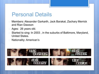 Personal Details 
 Members: Alexander Garkarth, Jack Barakat, Zachary Merrick 
and Rian Dawson 
 Ages: 26 years old. 
 Started to sing: In 2003 , in the suburbs of Baltimore, Maryland, 
United States. 
 Nationality: American’s 
 