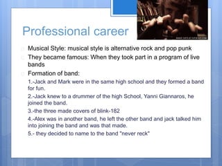 Professional career 
 Musical Style: musical style is alternative rock and pop punk 
 They became famous: When they took part in a program of live 
bands 
 Formation of band: 
1.-Jack and Mark were in the same high school and they formed a band 
for fun. 
2.-Jack knew to a drummer of the high School, Yanni Giannaros, he 
joined the band. 
3.-the three made covers of blink-182 
4.-Alex was in another band, he left the other band and jack talked him 
into joining the band and was that made. 
5.- they decided to name to the band "never reck" 
 