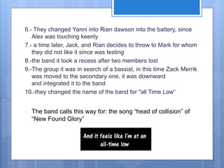 6.- They changed Yanni into Rian dawson into the battery, since 
Alex was touching keenly 
7.- a time later, Jack, and Rian decides to throw to Mark for whom 
they did not like it since was testing 
8.-the band it took a recess after two members lost 
9.-The group it was in search of a bassist, in this time Zack Merrik 
was moved to the secondary one, it was downward 
and integrated it to the band 
10.-they changed the name of the band for "all Time Low“ 
 The band calls this way for: the song “head of collision” of 
“New Found Glory” 
 