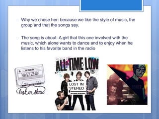  Why we chose her: because we like the style of music, the 
group and that the songs say. 
 The song is about: A girl that this one involved with the 
music, which alone wants to dance and to enjoy when he 
listens to his favorite band in the radio 
 