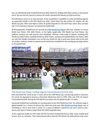 fans can effortlessly book Football World Cup 2026 Tickets for thrilling FIFA 2026 matches at discounted
prices. Do not miss the chance to witness the world’s greatest FIFA World Cup 2026 event live.
His inheritance serves as an aide-mémoire of the competition’s capability to create everlasting legends
as expectation builds to the FIFA World Cup 2026. Lionel Messi has also written his chapter into the
World Cup past. After early fights in 2010, he guided Argentina to the 2014 final, where they narrowly
lost 1–0 to Germany; however, he claimed the Golden Ball.
At Xchangetickets, football fans can securely buy FIFA World Cup Tickets with ease, whether it’s Soccer
World Cup Tickets, FIFA 2026 Tickets, or the highly sought-after FIFA World Cup Final Tickets. Our
platform connects you with genuine fans worldwide, offering a wide range of options, including FIFA
World Cup 2026 Tickets, Football World Cup 2026 Tickets, and general Football World Cup Tickets. With
our safe and reliable marketplace, you can list your tickets for sale or grab your dream seats at the click
of a button, making it simple to experience the thrill of live football from the exciting group stage clashes
to the grand finale.
FIFA World Cup Tickets: Football Legends Fuel Excitement for FIFA 2026
Pelé astonished the world at just 17 years old at the 1958 World Cup, scoring huge goals to announce
his arrival. He departed to become a three-time World Cup victor in 1958, 1962, and 1970. His impact
transcended football, sharing the FIFA World Cup culture into the global wonder it is today.
Passionate football fans worldwide are counting down to the FIFA World Cup Final. The ultimate stage in
global football. For a chance to witness the action live, grab your FIFA World Cup Final tickets now at
eTicketing.co. This is more than a match; it's a once-in-a-lifetime experience you won’t want to miss.
Secure your place in history today! Book FIFA 2026 Hospitality Now.
As the eagerness builds for FIFA 2026 and the imminent Football World Cup 2026, these notable goal
scorers serve as a stimulus. Their achievements tell us that the FIFA World Cup 2026 will not only crown
 