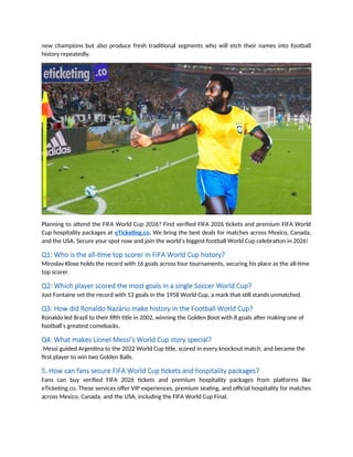 new champions but also produce fresh traditional segments who will etch their names into football
history repeatedly.
Planning to attend the FIFA World Cup 2026? Find verified FIFA 2026 tickets and premium FIFA World
Cup hospitality packages at eTicketing.co. We bring the best deals for matches across Mexico, Canada,
and the USA. Secure your spot now and join the world’s biggest football World Cup celebration in 2026!
Q1: Who is the all-time top scorer in FIFA World Cup history?
Miroslav Klose holds the record with 16 goals across four tournaments, securing his place as the all-time
top scorer.
Q2: Which player scored the most goals in a single Soccer World Cup?
Just Fontaine set the record with 13 goals in the 1958 World Cup, a mark that still stands unmatched.
Q3: How did Ronaldo Nazário make history in the Football World Cup?
Ronaldo led Brazil to their fifth title in 2002, winning the Golden Boot with 8 goals after making one of
football’s greatest comebacks.
Q4: What makes Lionel Messi’s World Cup story special?
Messi guided Argentina to the 2022 World Cup title, scored in every knockout match, and became the
first player to win two Golden Balls.
5. How can fans secure FIFA World Cup tickets and hospitality packages?
Fans can buy verified FIFA 2026 tickets and premium hospitality packages from platforms like
eTicketing.co. These services offer VIP experiences, premium seating, and official hospitality for matches
across Mexico, Canada, and the USA, including the FIFA World Cup Final.
 