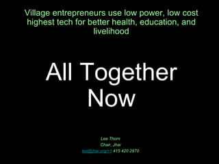 Village entrepreneurs use low power, low cost  highest tech for better health, education, and livelihoodAll Together Now Lee Thorn Chair, Jhai lee@jhai.org/+1 415 420 2870 