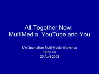 All Together Now:  MultiMedia, YouTube and You UW Journalism Multi-Media Workshop Kathy Gill 25 April 2008 