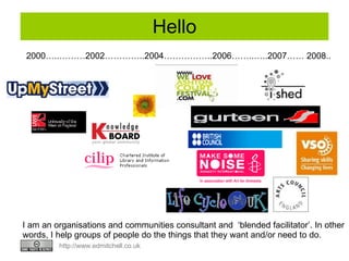 Hello 2000…..………2002…………..2004……………..2006……..…..2007…… 2008.. I am an organisations and communities consultant and  ‘blended facilitator’. In other words, I help groups of people do the things that they want and/or need to do.  