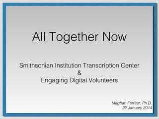 All Together Now
Smithsonian Institution Transcription Center
&
Engaging Digital Volunteers

Meghan Ferriter, Ph.D.
22 January 2014

 