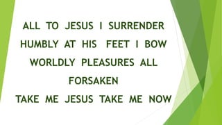 ALL TO JESUS I SURRENDER
HUMBLY AT HIS FEET I BOW
WORLDLY PLEASURES ALL
FORSAKEN
TAKE ME JESUS TAKE ME NOW
 
