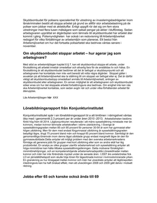 Skyddsombudet för polisens specialenhet för utredning av investeringsbedrägerier inom
länskriminalen beslöt att stoppa arbetet på grund av alltför stor arbetsbelastning på de
poliser som jobbar med sk aktiebluffar. Enligt uppgift rör det sig om fem stora
utredningar med flera tusen målsägare som satsat pengar på aktier i blufföretag. Sedan
arbetsgivaren upprättat en åtgärdsplan som lämnats till skyddsombudet har arbetet åter
kommit i gång. Polismyndigheten har också i en redovisning till Arbetsmiljöverket
redogjort för vilka förbättringar av arbetsmiljön som planeras. Ett beslut från
Arbetsmijöverket om hur det fortsatta polisarbetet ska bedrivas väntas senare i
november.
Om skyddsombudet stoppar arbetet – hur agerar jag som
arbetsgivare?
Med stöd av arbetsmiljölagen kapitel 6 § 7, kan ett skyddsombud stoppa ett arbete, under
förutsättning att arbetet innebär omedelbar och allvarlig fara för de anställdas liv och hälsa. En
förutsättning är att skyddsombudet bedömer att det är befogat ur skyddssynpunkt och att
arbetsgivaren har kontaktats men inte varit beredd att vidta några åtgärder. Stoppet gäller i
avvaktan på att Arbetsmiljöverket ska ta ställning till om stoppet var befogat eller ej. Det är därför
viktigt att skyddsombudsstopp omedelbart anmäls till Arbetsmiljöverkett, antingen av
skyddsombudet eller arbetsgivaren. En annan möjlighet är att arbetsgivaren och skyddsombudet
söker enas om hur det stoppade arbetet fortsättningsvis ska bedrivas. Om enighet inte kan nås
ska Arbetsmiljöverket kontaktas, som sedan avgör när och under vilka förhållanden arbetet får
återupptas.
Läs Arbetsmiljölagen här XXX
Lönebildningsrapport från Konjunkturinstitutet
Konjunkturinstitutet spår i sin lönebildningsrapport bl a att timlönen i näringslivet väntas
öka med i genomsnitt 2,3 procent per år under åren 2010 -2013. Arbetslösheten bedöms
förbli hög fram till 2014. Lågkonjunkturen resulterade i att mäns sysselsättning minskade mer än
kvinnors, medan kvinnor lämnade arbetskraften i större utsträckning. I Sverige är
sysselsättningsgraden mellan 85 och 90 procent för personer 30-54 år som har gymnasial eller
högre utbildning. Men för dem med endast förgymnasial utbildning är sysselsättningsgraden
betydligt lägre, drygt 75 procent bland män och knappt 65 procent bland kvinnor. Samtidigt är den
genomsnittliga lönenivån inom denna lägst utbildade grupp endast marginellt lägre än den för
gymnasieutbildade.Detta antyder ett möjligt problem med den svenska arbetsmarknadens
förmåga att generera jobb för grupper med kort utbildning eller som av andra skäl har låg
produktivitet. En analys av olika grupper utanför arbetsmarknad och sysselsättning antyder att
höga minimilöner kan hålla tillbaka sysselsättningsökningen. Detta motiverar försiktighet i
minimilönehöjningar, och en kompetenshöjande arbetsmarknadspolitik.Löneskillnader mellan
kvinnor och män har inte förändrats mycket under de senaste åren. I 2007 års avtalsrörelse fick
LO en jämställdhetspott som skulle höja lönen för lågavlönade kvinnor i kvinnodominerade yrken.
En granskning av hur lönegapet mellan kvinnor och män har utvecklats antyder att låglönepotten
inledningsvis kan ha haft önskad effekt, men att utvecklingen 2008 och 2009 gått delvis i motsatt
riktning.
Jobba efter 65 och kanske också ända till 69
 