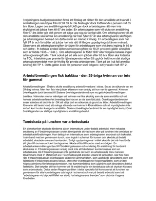 I regeringens budgetproposition finns ett förslag att rätten för den anställde att kvarstå i
anställningen ska höjas från 67 till 69 år. De flesta går dock fortfarande i pension vid 65
års ålder. Lagen om anställningsskydd LAS ger dock arbetstagare rätt men inte
skyldighet att jobba fram till 67 års ålder. En arbetstagare som vill sluta sin anställning
före 67 års ålder gör det genom att säga upp sig på vanligt sätt. Om arbetsgivaren vill att
den anställde ska lämna sin anställning när han fyller 67 år ska arbetsgivaren skriftligen
ge arbetstagaren besked om detta minst en månad i förväg. En arbetstagare som har
fyllt 67 år och fortsätter att jobba har inte rätt till längre uppsägningstid än en månad.
Observera att arbetsgivaravgiften är lägre för arbetstagare som vid årets ingång är 65 år
och äldre - fn betalas endast ålderspensionsavgiften på 10,21 procent (gäller anställda
som är födda 1938—1944 ). Om arbetstagaren är född 1937 eller tidigare betalas ingen
arbetsgivaravgift alls. Tänk också på att alla som jobbar efter 65 års ålder ska fortsätta
ha TGL. Inbetalning av premie för tjänstepension efter 65 upphör helt inom det statliga
arbetsgivarområdet men är frivillig för privata arbetsgivare. Tänk på att i så fall anmäla
ändring till ITP 1. Detta gäller även för personer som tidigare i sitt yrkesliv haft ITP 2.
Arbetsförmedlingen fick bakläxa - den 39-åriga kvinnan var inte
för gammal
Arbetsförmedlingen i Örebro skulle anställa ny arbetsförmedlare i våras. En av de sökande var en
39-årig kvinna. Men hon fick inte jobbet eftersom man ansåg att hon var för gammal. Kvinnan
överklagade dock beslutet till Statens överklagandenämnd som nu gett Arbetsförmedlingen
bakläxa. Nämnden menar nämligen att kvinnan var lika skicklig som de som anställts och att
hennes arbetslivserfarenhet översteg den hos en av de som fått jobb. Överklagandenämnden
anser således att det inte är OK att välja bort en sökande på grund av ålder. Arbetsförmedlingen
försvarar sitt beslut med att många sökande var kvinnor i 40-årsåldern och att myndigheten inte
enbart kan ha den kategorin anställda. Statens överklagandenämnd är en myndighet som prövar
överklaganden av statliga myndigheters anställningsbeslut.
Tandskada på lunchen var arbetsskada
En bilmekaniker skadade tänderna på en internatkurs under betald arbetstid, men nekades
ersättning av Försäkringskassan under åberopande att vad som sker på lunchen inte omfattas av
arbetsskadeförsäkringen. Han deltog i en internatkurs som arbetsgivaren anordnat och bekostat.
I samband med en gemensam lunch, som ingick i schemat för kursen och skedde på betald
arbetstid, skadade mannen framtanden. Enligt upplysningarna i målet skedde det när han förde
sitt glas till munnen och en bordsgranne råkade stöta till honom med armbågen. En
arbetsskadeanmälan gjordes till Försäkringskassan och underlag för ersättning för tandvård
skickades in. Försäkringskassan ansåg dock inte att händelsen kunde klassas som en
arbetsskada. Då Försäkringskassan inte godkände det som en arbetsskada drev mannen
tillsammans med IF Metall och LO-TCO Rättsskydd ärendet vidare till länsrätten. Där fick man
rätt. Försäkringskassan överklagade sedan till kammarrätten, som upphävde länsrättens dom och
fastställde Försäkringskassans beslut. Men efter överklagan till Regeringsrätten, som är den
högsta allmänna förvaltningsdomstolen, har kammarrättens dom upphävts och länsrättens beslut
fastställts. Det betyder att han kommer att få ersättning för sin tandskada och att olyckan klassas
som arbetsskada. Detta sedan Regeringsrätten i detta speciella fall konstaterat att lunchen var
gemensam för alla kursdeltagare och ingick i schemat och var på betald arbetstid samt att
”arbetstagaren vid olyckstillfället var stadd i arbetsgivarens ärenden”.som det står i lagens
förarbeten.
 