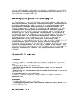du få veta vad folk egentligen sysslar med för olika aktiviteter inne på toaletten och vad toaletten
betyder för trivsel och effektivitet på jobbet. En välskött toalett visar att arbetsgivaren bryr sig om
sina anställda. Läs hela rapporten här XXX
Skattefria julgåvor, julbord och sponsringspaket
Som skattefri julgåva av mindre värde till anställda anses en gåva vars värde inte överstiger 450
kr inklusive mervärdesskatt. Sådan gåva är avdragsgill för arbetsgivaren. Julmåltider för anställda
kan likställas med personalfest. Här bör man tänka på att det endast är avdragsgillt med två
personalfester per år och företag. Avdrag medges med 90 kr exkl moms per person. För
eventuella kringkostnader, t.ex. kostnader för musikunderhållning, medges avdrag med 180 kr
exkl moms per person. Avdrag medges även för pensionerade f.d. anställda och anställdas
familjemedlemmar, om de är med. Det förekommer att säljare av julgåvor marknadsför dessa
tillsammans med olika typer av sponsringspaket. Ett sponsringspaket kan, förutom julgåvan,
innehålla allt från reklamskyltar till fribiljetter. Avdrag som för driftkostnad kan då inte utan vidare
medges för hela utgiften. Om marknadsvärdet av motprestationen, exempelvis reklamplats,
biljetter etc., understiger utgiften medges avdrag endast för värdet av motprestationen.
Överskjutande del ses som gåva och är inte avdragsgill. Har köparen inte utnyttjat
motprestationen, ex. lokaler, biljetter, reklamplats etc., medges normalt inte avdrag för denna del
av utgiften. Ett företag kan öka sin försäljning genom att exempelvis förknippas med
allmännyttiga ändamål. Kostnaden för detta syftar då till att skapa och förmedla en positiv bild av
företaget i ett bredare sammanhang. Man brukar säga att företagets goodwill förbättras. I de fall
kostnaden helt eller delvis utgör en gåva tar emellertid avdragsförbudet i inkomstskattelagen över
den allmänna bestämmelsen om avdragsrätt. Gåvor till hjälporganisationer är därmed inte
avdragsgilla.
.
Lönekalender för november
12 november
Inbetalning av debiterad F- eller SA-skatt för oktober 2010 ska vara bokförd på Skatteverkets
konto.
För företag med omsättning under 40 miljoner ska
* Inbetalning av arbetsgivaravgifter och avdragen skatt för oktober 2010 vara bokförd på
Skatteverkets konto
* Skattedeklaration som avser arbetsgivaravgifter och avdragen skatt för oktober 2010 ha kommit
in till Skatteverket.
För företag med omsättning över 40 miljoner ska
* Inbetalning av arbetsgivaravgifter och avdragen skatt för oktober 2010 vara bokförd på
Skatteverkets konto.
26 november
För företag med omsättning över 40 miljoner ska
* Skattedeklaration som avser moms, arbetsgivaravgifter och avdragen skatt för oktober 2010 ha
kommit in till Skatteverket.
Avtalsrörelsen 2010
 