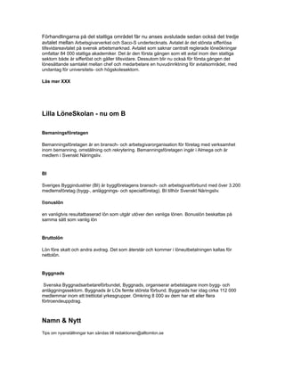 Förhandlingarna på det statliga området får nu anses avslutade sedan också det tredje
avtalet mellan Arbetsgivarverket och Saco-S undertecknats. Avtalet är det största sifferlösa
tillsvidareavtalet på svensk arbetsmarknad. Avtalet som saknar centralt reglerade löneökningar
omfattar 84 000 statliga akademiker. Det är den första gången som ett avtal inom den statliga
sektorn både är sifferlöst och gäller tillsvidare. Dessutom blir nu också för första gången det
lönesättande samtalet mellan chef och medarbetare en huvudinriktning för avtalsområdet, med
undantag för universitets- och högskolesektorn.
Läs mer XXX
Lilla LöneSkolan - nu om B
Bemaningsföretagen
Bemanningsföretagen är en bransch- och arbetsgivarorganisation för företag med verksamhet
inom bemanning, omställning och rekrytering. Bemanningsföretagen ingår i Almega och är
medlem i Svenskt Näringsliv.
BI
Sveriges Byggindustrier (BI) är byggföretagens bransch- och arbetsgivarförbund med över 3.200
medlemsföretag (bygg-, anläggnings- och specialföretag). BI tillhör Svenskt Näringsliv.
Bonuslön
en vanligtvis resultatbaserad lön som utgår utöver den vanliga lönen. Bonuslön beskattas på
samma sätt som vanlig lön
Bruttolön
Lön före skatt och andra avdrag. Det som återstår och kommer i löneutbetalningen kallas för
nettolön.
Byggnads
Svenska Byggnadsarbetareförbundet, Byggnads, organiserar arbetstagare inom bygg- och
anläggningssektorn. Byggnads är LOs femte största förbund. Byggnads har idag cirka 112 000
medlemmar inom ett trettiotal yrkesgrupper. Omkring 8 000 av dem har ett eller flera
förtroendeuppdrag.
Namn & Nytt
Tips om nyanställningar kan sändas till redaktionen@alltomlon.se
 
