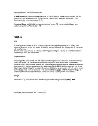 och upphandling i serviceförvaltningen.
Kjell Nyström har utsetts till ny ekonomichef på Falu Kommun. Kjell kommer närmast från en
anställning som stf ekonomichef vid Landstinget Dalarna. Han börjar sin anställning i Falu
Kommun under november månad 2010.
Susanna Korpe har fått jobb som ekonomichef på Locum AB. Hon arbetade tidigare som
redovisningschef på Attendo Care AB.
Utblick
EU
EU-parlamentet röstade ja till att förlänga rätten till mammaledighet till minst 20 veckor från
dagens 14 veckor. Under sex veckor direkt efter barnets födelse är det obligatoriskt för mamman
att vara hemma.
Parlamentet sade också ja till två veckors frivillig pappaledighet. I Svrige är ju förldraledigheten
sedan länge ännu mer omfattande:
Storbritannien
Regeringen har beslutat att 490 000 jobb inom offentlig sektor ska försvinna de kommande fyra
åren, som ett led i de hårda besparingar landet tvingats till efter finanskrisen. Totalt ska 83
miljarder pund - motsvarande ungefär 880 miljarder kronor - sparas inom de olika departementen,
i genomsnitt 25 procent per departement. Vidare ska från år 2013 höginkomsttagare inte längre
få ut något statligt bidrag för sina barn. Om en av föräldrarna tjänar mer än 490 000 kronor fryser
barnbidraget inne. Fram till barnet är 16 år alternativt 19 år uppgår det brittiska barnbidraget till
cirka 1000 kronor i månaden för första barnet och sedan något lägre för andra barnet.
Norge
Här hittar du ny norsk lönestatistik från Næringslivets Hovedorganisasjon (NHO) XXX
Nästa Allt om Lön kommer den 15 nov 2010
 