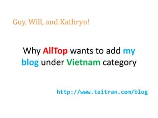 Guy, Will, and Kathryn!


  Why AllTop wants to add my
  blog under Vietnam category

             http://www.taitran.com/blog
 
