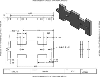PRODUCED BY AN AUTODESK EDUCATIONAL PRODUCT




                                                                                      10.48
                                              .50                                         9.50




                                                                                                                                                                          PRODUCED BY AN AUTODESK EDUCATIONAL PRODUCT
PRODUCED BY AN AUTODESK EDUCATIONAL PRODUCT




                                                               .30    .50                             6.75

                                                                            4x 2.00                                2.25

                                                                     .50                             .50                  4x 1.50




                                                                                                                                 6x   .25    1.00
                                                                                                                                                                   3.75




                                                              .60                                                          .50
                                                                                                                          1.00
                                                              .98                                              3.50

                                                                                                 8.00

                                               STUDENT NAME                                DRAWING NAME                                     SCALE           DATE


                                                              Koht1342                                       Base.ipt                               1"=2"
                                                                                                                                                             1/4/2011

                                                                                             PRODUCED BY AN AUTODESK EDUCATIONAL PRODUCT
 
