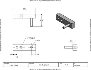 PRODUCED BY AN AUTODESK EDUCATIONAL PRODUCT




                                                                            2.75




                                                                                                                                                                  PRODUCED BY AN AUTODESK EDUCATIONAL PRODUCT
PRODUCED BY AN AUTODESK EDUCATIONAL PRODUCT




                                                                                                           1.50




                                                                                   2x THRU .25
                                                                                                     .25                                        .50




                                                             .50                                    .50
                                                                     1.00



                                              STUDENT NAME                           DRAWING NAME                               SCALE                 DATE


                                                              Koht Family                             Rear Coupling.ipt                 1"=1"
                                                                                                                                                       1/6/2011

                                                                                       PRODUCED BY AN AUTODESK EDUCATIONAL PRODUCT
 