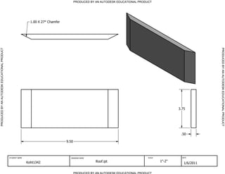 PRODUCED BY AN AUTODESK EDUCATIONAL PRODUCT




                                                               1.00 X 27 Chamfer




                                                                                                                                                                 PRODUCED BY AN AUTODESK EDUCATIONAL PRODUCT
PRODUCED BY AN AUTODESK EDUCATIONAL PRODUCT




                                                                                                                                                   3.75




                                                                                                                                                    .50

                                                                                   9.50



                                              STUDENT NAME                           DRAWING NAME                                  SCALE             DATE


                                                             Koht1342                                 Roof.ipt                             1"-2"
                                                                                                                                                      1/6/2011

                                                                                          PRODUCED BY AN AUTODESK EDUCATIONAL PRODUCT
 