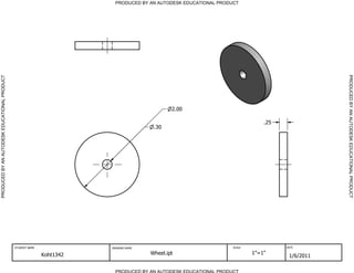 PRODUCED BY AN AUTODESK EDUCATIONAL PRODUCT




                                                                                                                                                 PRODUCED BY AN AUTODESK EDUCATIONAL PRODUCT
PRODUCED BY AN AUTODESK EDUCATIONAL PRODUCT




                                                                                               2.00

                                                                                                                               .25
                                                                                        .30




                                              STUDENT NAME              DRAWING NAME                               SCALE             DATE


                                                             Koht1342                  Wheel.ipt                           1"=1"
                                                                                                                                      1/6/2011

                                                                          PRODUCED BY AN AUTODESK EDUCATIONAL PRODUCT
 