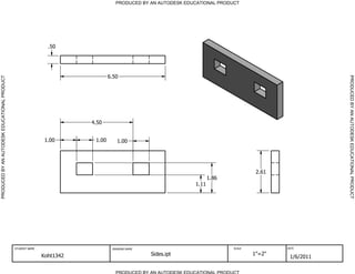 PRODUCED BY AN AUTODESK EDUCATIONAL PRODUCT




                                                               .50




                                                                                6.50




                                                                                                                                                        PRODUCED BY AN AUTODESK EDUCATIONAL PRODUCT
PRODUCED BY AN AUTODESK EDUCATIONAL PRODUCT




                                                                        4.50


                                                              1.00       1.00      1.00




                                                                                                                                     2.61
                                                                                                                     1.86
                                                                                                              1.11




                                              STUDENT NAME                       DRAWING NAME                               SCALE           DATE


                                                             Koht1342                           Sides.ipt                           1"=2"
                                                                                                                                             1/6/2011

                                                                                   PRODUCED BY AN AUTODESK EDUCATIONAL PRODUCT
 