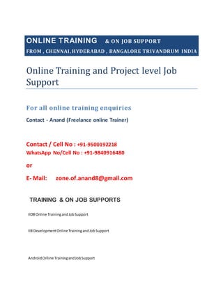 ONLINE TRAINING & ON JOB SUPPORT
FROM , CHENNAI, HYDERABAD , BANGALORE TRIVANDRUM INDIA
Online Training and Project level Job
Support
For all online training enquiries
Contact - Anand (Freelance online Trainer)
Contact / Cell No : +91-9500192218
WhatsApp No/Cell No : +91-9840916480
or
E- Mail: zone.of.anand8@gmail.com
TRAINING & ON JOB SUPPORTS
IID8 Online TrainingandJobSupport
IIB Development OnlineTrainingandJobSupport
Android Online TrainingandJobSupport
 