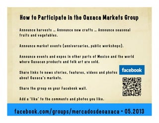 How to Participate in the Oaxaca Markets Group
Announce harvests … Announce new crafts … Announce seasonal
fruits and vegetables.
Announce market events (anniversaries, public workshops).
Announce events and expos in other parts of Mexico and the world
where Oaxacan products and folk art are sold.
Share links to news stories, features, videos and photos
about Oaxaca's markets.
Share the group on your Facebook wall.
Add a ‘like’ to the comments and photos you like.
facebook.com/groups/mercadosdeoaxaca • 06.2013
 
