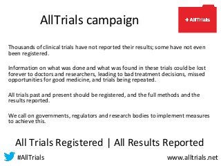 AllTrials campaign
Thousands of clinical trials have not reported their results; some have not even
been registered.
Information on what was done and what was found in these trials could be lost
forever to doctors and researchers, leading to bad treatment decisions, missed
opportunities for good medicine, and trials being repeated.
All trials past and present should be registered, and the full methods and the
results reported.
We call on governments, regulators and research bodies to implement measures
to achieve this.
All Trials Registered | All Results Reported
#AllTrials www.alltrials.net
 