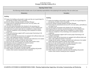 Leadership Academy
                                                           Principal Leadership Academy (PLA)

                                                                   Opening School Tasks
               The following checklist includes some of your leadership responsibilities when preparing for the opening of the new school year:

                               Elementary                                                                         Secondary

Building
                                                                                Building
   Inspect the buildings and grounds to make sure they are in good shape for
   the opening of school; remove all graffiti                                       Inspect the buildings and grounds to make sure they are in good shape for
   Review summer cleaning schedule with Plant Manager                               the opening of school; remove all graffiti
   Ensure that all communication devices (PA, two-way radios, and                   Review summer cleaning schedule with Plant Manager
   bullhorns) are ready for use                                                     Ensure that all communication devices (PA, two-way radios, and bullhorns)
   Test bell system and prepare bell schedule for the upcoming year                 are ready for use
   Program bells for minimum and shortened days as well as banked time              Test bell system and prepare bell schedule for the upcoming year
   Ensure that all summer repair jobs are completed in a timely manner              Program bells for minimum and shortened days as well as banked time
   Check for completion of any technology work scheduled for summer                 Ensure that all summer repair jobs are completed in a timely manner
   completion                                                                       Check for completion of any technology work scheduled for summer
   Work with technology support staff to assure proper functioning of all           completion
   available technology                                                             Work with technology support staff to assure proper functioning of all
   Check to ensure that all classrooms are equipped with sufficient desks and       available technology
   chairs; order additional furniture if necessary                                  Check to ensure that all classrooms are equipped with sufficient desks and
   Arrange for the teachers’ lounges, restrooms and workrooms to be readied         chairs; order additional furniture if necessary
   before staff returns (cleaned, stocked, and inviting)                            Arrange for the teachers’ lounges, restrooms and workrooms to be readied
   Service all copy machines so they are ready when teachers return                 before staff returns (cleaned, stocked, and inviting)
   Determine room use availability for itinerant teachers                           Service all copy machines so they are ready when teachers return
   Establish fire drill schedule for the year                                       Determine room use availability for itinerant teachers
   Publicize fall registration dates on school marquee                              Establish fire drill schedule for the year
   Conduct final walk-through with plant manager                                    Publicize fall registration dates on school marquee
   Hold a thank you luncheon or provide treats for building and grounds             Conduct final walk-through with plant manager
   workers when summer cleaning has been completed                                  Hold a thank you luncheon or provide treats for building and grounds
                                                                                    workers when summer cleaning has been completed




LEARNING-CENTERED LEADERSHIP BEHAVIORS: Planning, Implementing, Supporting, Advocating, Communicating, and Monitoring                                       4
 
