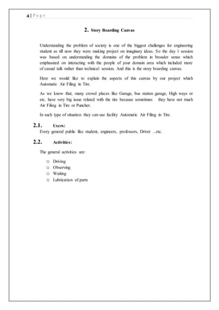 4 | P a g e
2. Story Boarding Canvas
Understanding the problem of society is one of the biggest challenges for engineering
student as till now they were making project on imaginary ideas. So the day 1 session
was based on understanding the domains of the problem in broader sense which
emphasized on interacting with the people of your domain area which included more
of casual talk rather than technical session. And this is the story boarding canvas.
Here we would like to explain the aspects of this canvas by our project which
Automatic Air Filing in Tire.
As we know that, many crowd places like Garage, bus station garage, High ways or
etc. have very big issue related with the tire because sometimes they have not much
Air Filing in Tire or Puncher.
In such type of situation they can use facility Automatic Air Filing in Tire.
2.1. Users:
Every general public like student, engineers, professors, Driver ...etc.
2.2. Activities:
The general activities are:
o Driving
o Observing
o Waiting
o Lubrication of parts
 