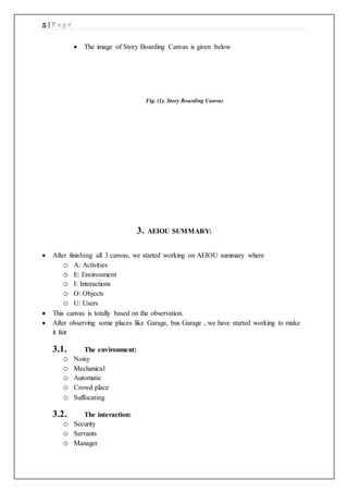 5 | P a g e
 The image of Story Boarding Canvas is given below
Fig. (1). Story Boarding Canvas
3. AEIOU SUMMARY:
 After finishing all 3 canvas, we started working on AEIOU summary where
o A: Activities
o E: Environment
o I: Interactions
o O: Objects
o U: Users
 This canvas is totally based on the observation.
 After observing some places like Garage, bus Garage , we have started working to make
it fair
3.1. The environment:
o Noisy
o Mechanical
o Automatic
o Crowd place
o Suffocating
3.2. The interaction:
o Security
o Servants
o Manager
 
