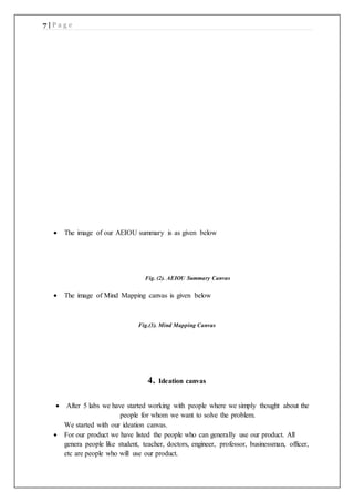 7 | P a g e
 The image of our AEIOU summary is as given below
Fig. (2). AEIOU Summary Canvas
 The image of Mind Mapping canvas is given below
Fig.(3). Mind Mapping Canvas
4. Ideation canvas
 After 5 labs we have started working with people where we simply thought about the
people for whom we want to solve the problem.
We started with our ideation canvas.
 For our product we have listed the people who can generally use our product. All
genera people like student, teacher, doctors, engineer, professor, businessman, officer,
etc are people who will use our product.
 