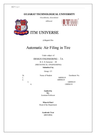 1 | P a g e
ITM UNIVERSE
A Report On-
Automatic Air Filing in Tire
Under subject of
DESIGN ENGINEERING – 1A
B. E. II, Semester – III
(MECHANICAL ENGINEERING)
Submitted by:
Group: C5
Sr. Name of Student Enrolment No.
1. 140950119
2. 140950119
3. 140950119
4. 130950119
Guided by
Mr.
Assistant Professor
Minesh Patel
Head of the Department
Academic Year
(2015-2016)
GUJARAT TECHNOLOGICAL UNIVERSITY
Chandkheda, Ahmedabad
Affiliated
 