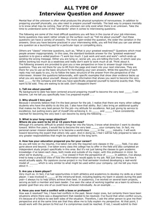ALL TYPE OF
                  Interview Question and Answer
Mental fear of the unknown is often what produces the physical symptoms of nervousness. In addition to
preparing yourself physically, you also need to prepare yourself mentally. The best way to prepare mentally
is to know what may be coming. Fear of the unknown can only exist when there is an unknown. Take the
time to understand some of the "standards" when it comes to interviewing questions.

The following are some of the most difficult questions you will face in the course of your job interviews.
Some questions may seem rather simple on the surface--such as "Tell me about yourself"--but these
questions can have a variety of answers. The more open-ended the question, the wider the variation in the
answers. Once you have become practiced in your interviewing skills, you will find that you can use almost
any question as a launching pad for a particular topic or compelling story.

Others are "classic" interview questions, such as, "What is your greatest weakness?" Questions which most
people answer inappropriately. In this case, the standard textbook answer for the "greatest weakness"
question is to give a veiled positive--"I work too much. I just work and work and work"--which ends up
sending the wrong message. Either you are lying or, worse yet, you are telling the truth, in which case you
define working too much as a weakness and really don't want to work much at all. Think about it.
The following answers are provided to give you a new perspective on how to answer tough interview
questions. They are not there for you to lift from the page and insert into your next interview. They are
there for you to use as the basic structure for formulating your own answers. While the specifics of each
reply may not apply to you, try to follow the basic structure of the answer from the perspective of the
interviewer. Answer the questions behaviorally, with specific examples that show clear evidence backs up
what you are saying about yourself. Always provide information that shows you want to become the very
best _____ for the company and that you have specifically prepared yourself to become exactly that. They
want to be sold. They are waiting to be sold. Don't disappoint them!

1. Tell me about yourself.
My background to date has been centered around preparing myself to become the very best _____ I can
become. Let me tell you specifically how I've prepared myself . . .

2. Why should I hire you?
Because I sincerely believe that I'm the best person for the job. I realize that there are many other college
students who have the ability to do this job. I also have that ability. But I also bring an additional quality
that makes me the very best person for the job--my attitude for excellence. Not just giving lip service to
excellence, but putting every part of myself into achieving it. In _____ and _____ I have consistently
reached for becoming the very best I can become by doing the following . . .

3. What is your long-range objective?
Where do you want to be 10 or 15 years from now?
Although it's certainly difficult to predict things far into the future, I know what direction I want to develop
toward. Within five years, I would like to become the very best _____ your company has. In fact, my
personal career mission statement is to become a world-class _____ in the _____ industry. I will work
toward becoming the expert that others rely upon. And in doing so, I feel I will be fully prepared to take on
any greater responsibilities that might be presented in the long term.

4. How has your education prepared you for your career?
As you will note on my resume, I've taken not only the required core classes in the _____ field, I've also
gone above and beyond. I've taken every class the college has to offer in the field and also completed an
independent study project specifically in this area. But it's not just taking the classes to gain academic
knowledge--I've taken each class, both inside and outside of my major, with this profession in mind. So
when we're studying _____ in _____, I've viewed it from the perspective of _____. In addition, I've always
tried to keep a practical view of how the information would apply to my job. Not just theory, but how it
would actually apply. My capstone course project in my final semester involved developing a real-world
model of _____, which is very similar to what might be used within your company. Let me tell you more
about it . . .

5. Are you a team player?
Very much so. In fact, I've had opportunities in both athletics and academics to develop my skills as a team
player. I was involved in _____ at the intramural level, including leading my team in assists during the past
year--I always try to help others achieve their best. In academics, I've worked on several team projects,
serving as both a member and team leader. I've seen the value of working together as a team to achieve a
greater goal than any one of us could have achieved individually. As an example . . .

6. Have you ever had a conflict with a boss or professor?
How was it resolved? Yes, I have had conflicts in the past. Never major ones, but certainly there have been
situations where there was a disagreement that needed to be resolved. I've found that when conflict occurs,
it's because of a failure to see both sides of the situation. Therefore, I ask the other person to give me their
perspective and at the same time ask that they allow me to fully explain my perspective. At that point, I
would work with the person to find out if a compromise could be reached. If not, I would submit to their
 
