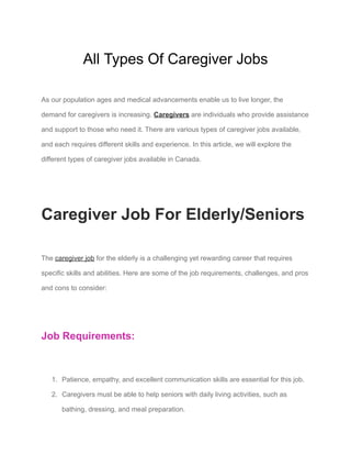 All Types Of Caregiver Jobs
As our population ages and medical advancements enable us to live longer, the
demand for caregivers is increasing. Caregivers are individuals who provide assistance
and support to those who need it. There are various types of caregiver jobs available,
and each requires different skills and experience. In this article, we will explore the
different types of caregiver jobs available in Canada.
Caregiver Job For Elderly/Seniors
The caregiver job for the elderly is a challenging yet rewarding career that requires
specific skills and abilities. Here are some of the job requirements, challenges, and pros
and cons to consider:
Job Requirements:
1. Patience, empathy, and excellent communication skills are essential for this job.
2. Caregivers must be able to help seniors with daily living activities, such as
bathing, dressing, and meal preparation.
 